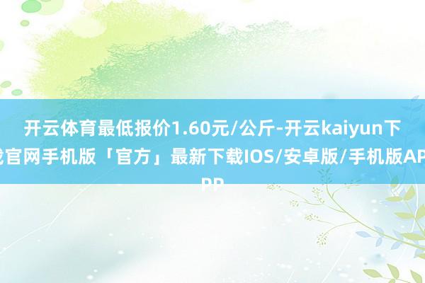 开云体育最低报价1.60元/公斤-开云kaiyun下载官网手机版「官方」最新下载IOS/安卓版/手机版APP