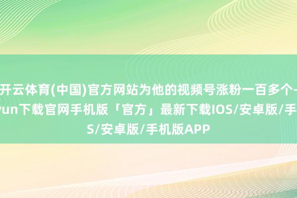 开云体育(中国)官方网站为他的视频号涨粉一百多个-开云kaiyun下载官网手机版「官方」最新下载IOS/安卓版/手机版APP