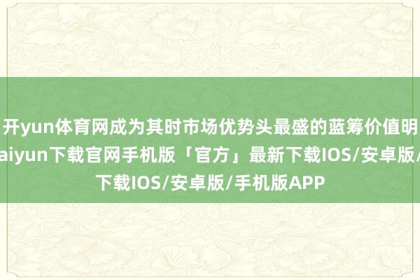 开yun体育网成为其时市场优势头最盛的蓝筹价值明星股-开云kaiyun下载官网手机版「官方」最新下载IOS/安卓版/手机版APP