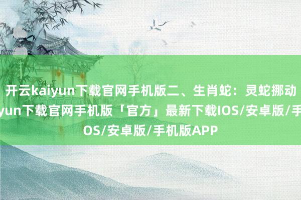 开云kaiyun下载官网手机版二、生肖蛇：灵蛇挪动-开云kaiyun下载官网手机版「官方」最新下载IOS/安卓版/手机版APP