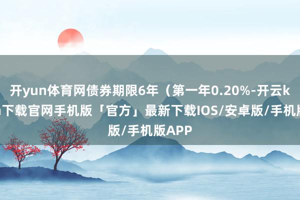 开yun体育网债券期限6年（第一年0.20%-开云kaiyun下载官网手机版「官方」最新下载IOS/安卓版/手机版APP