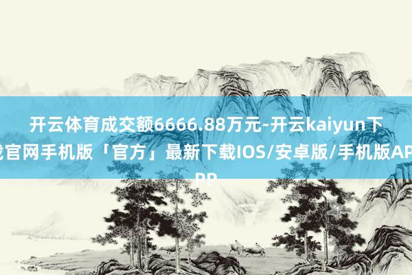 开云体育成交额6666.88万元-开云kaiyun下载官网手机版「官方」最新下载IOS/安卓版/手机版APP