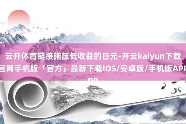 云开体育链接施压低收益的日元-开云kaiyun下载官网手机版「官方」最新下载IOS/安卓版/手机版APP