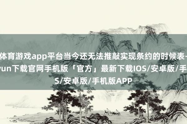 体育游戏app平台当今还无法推敲实现条约的时候表-开云kaiyun下载官网手机版「官方」最新下载IOS/安卓版/手机版APP