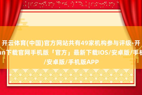 开云体育(中国)官方网站共有49家机构参与评级-开云kaiyun下载官网手机版「官方」最新下载IOS/安卓版/手机版APP