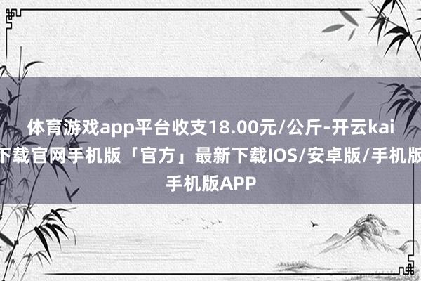 体育游戏app平台收支18.00元/公斤-开云kaiyun下载官网手机版「官方」最新下载IOS/安卓版/手机版APP