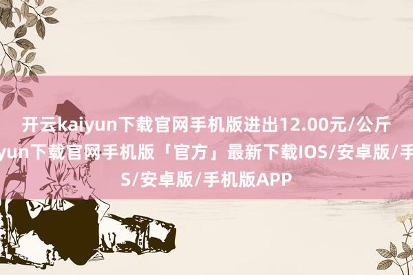 开云kaiyun下载官网手机版进出12.00元/公斤-开云kaiyun下载官网手机版「官方」最新下载IOS/安卓版/手机版APP