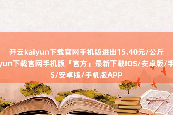 开云kaiyun下载官网手机版进出15.40元/公斤-开云kaiyun下载官网手机版「官方」最新下载IOS/安卓版/手机版APP