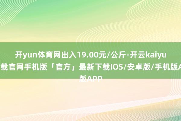 开yun体育网出入19.00元/公斤-开云kaiyun下载官网手机版「官方」最新下载IOS/安卓版/手机版APP