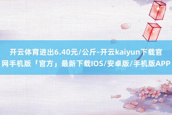 开云体育进出6.40元/公斤-开云kaiyun下载官网手机版「官方」最新下载IOS/安卓版/手机版APP