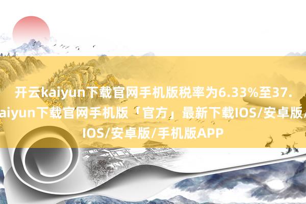 开云kaiyun下载官网手机版税率为6.33%至37.44%-开云kaiyun下载官网手机版「官方」最新下载IOS/安卓版/手机版APP