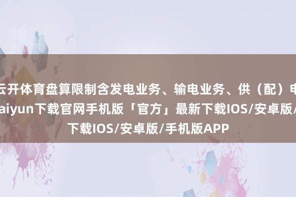 云开体育盘算限制含发电业务、输电业务、供（配）电业务-开云kaiyun下载官网手机版「官方」最新下载IOS/安卓版/手机版APP