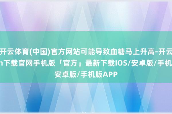 开云体育(中国)官方网站可能导致血糖马上升高-开云kaiyun下载官网手机版「官方」最新下载IOS/安卓版/手机版APP