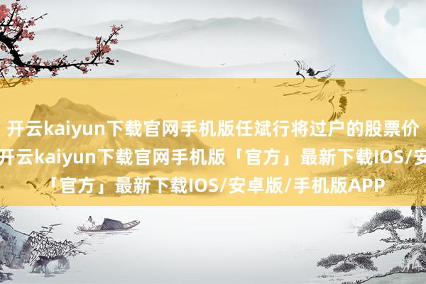 开云kaiyun下载官网手机版任斌行将过户的股票价值约为4.33亿元-开云kaiyun下载官网手机版「官方」最新下载IOS/安卓版/手机版APP