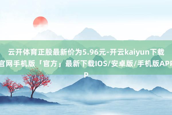 云开体育正股最新价为5.96元-开云kaiyun下载官网手机版「官方」最新下载IOS/安卓版/手机版APP