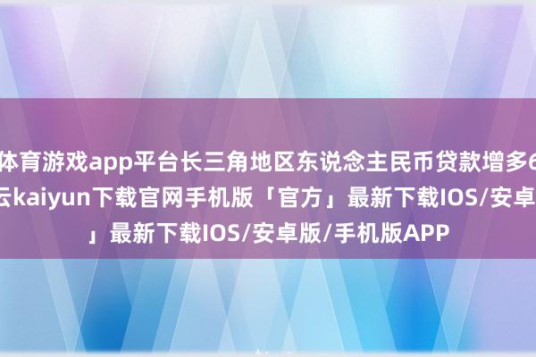 体育游戏app平台长三角地区东说念主民币贷款增多6.47万亿元-开云kaiyun下载官网手机版「官方」最新下载IOS/安卓版/手机版APP