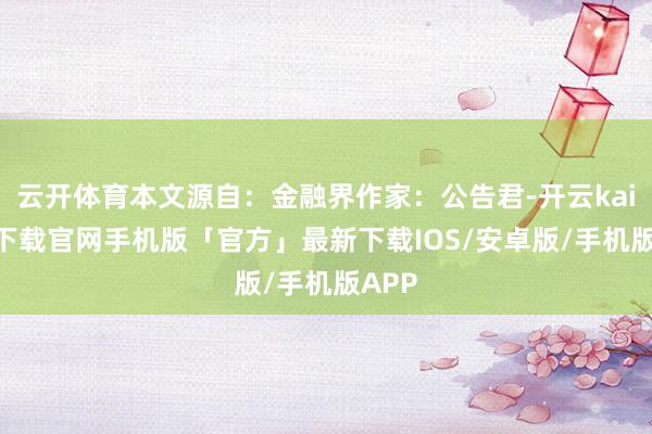 云开体育本文源自：金融界作家：公告君-开云kaiyun下载官网手机版「官方」最新下载IOS/安卓版/手机版APP