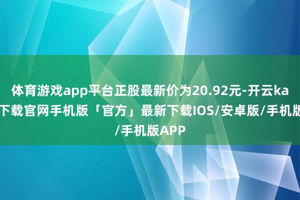 体育游戏app平台正股最新价为20.92元-开云kaiyun下载官网手机版「官方」最新下载IOS/安卓版/手机版APP