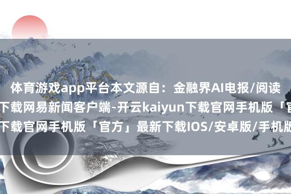 体育游戏app平台本文源自：金融界AI电报/阅读下一篇/复返网易首页下载网易新闻客户端-开云kaiyun下载官网手机版「官方」最新下载IOS/安卓版/手机版APP