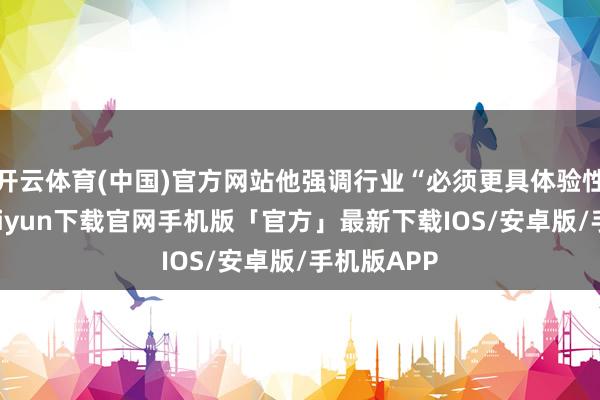 开云体育(中国)官方网站他强调行业“必须更具体验性”-开云kaiyun下载官网手机版「官方」最新下载IOS/安卓版/手机版APP