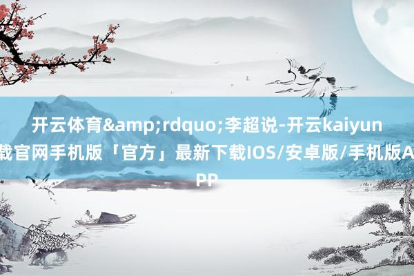 开云体育&rdquo;李超说-开云kaiyun下载官网手机版「官方」最新下载IOS/安卓版/手机版APP