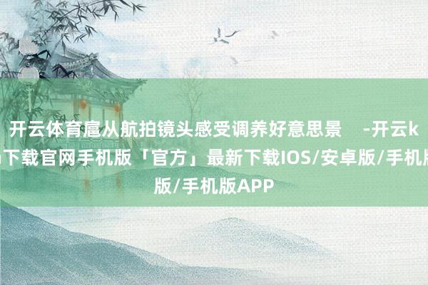 开云体育扈从航拍镜头感受调养好意思景    -开云kaiyun下载官网手机版「官方」最新下载IOS/安卓版/手机版APP