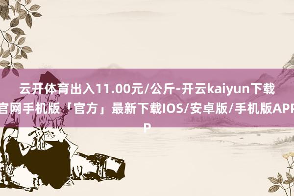 云开体育出入11.00元/公斤-开云kaiyun下载官网手机版「官方」最新下载IOS/安卓版/手机版APP