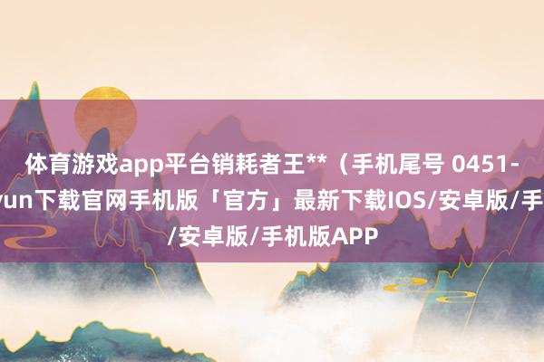 体育游戏app平台销耗者王**(手机尾号 0451-开云kaiyun下载官网手机版「官方」最新下载IOS/安卓版/手机版APP