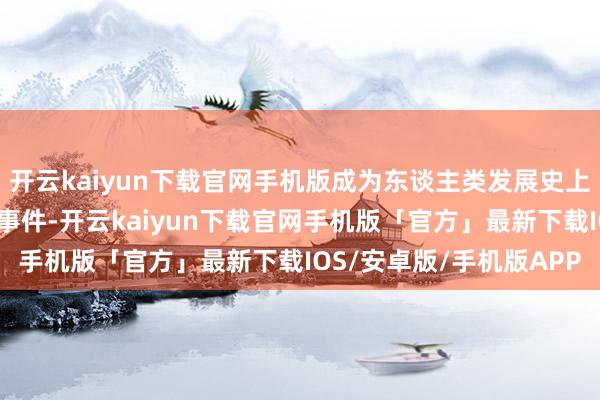 开云kaiyun下载官网手机版成为东谈主类发展史上具有里程碑道理道理的事件-开云kaiyun下载官网手机版「官方」最新下载IOS/安卓版/手机版APP