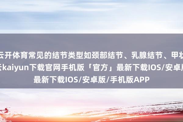 云开体育常见的结节类型如颈部结节、乳腺结节、甲状腺结节等-开云kaiyun下载官网手机版「官方」最新下载IOS/安卓版/手机版APP