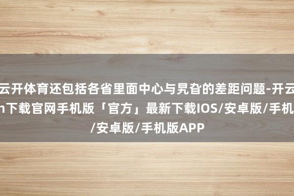 云开体育还包括各省里面中心与旯旮的差距问题-开云kaiyun下载官网手机版「官方」最新下载IOS/安卓版/手机版APP