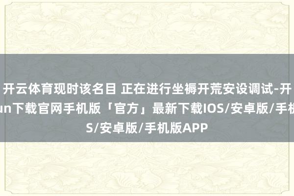 开云体育现时该名目 正在进行坐褥开荒安设调试-开云kaiyun下载官网手机版「官方」最新下载IOS/安卓版/手机版APP