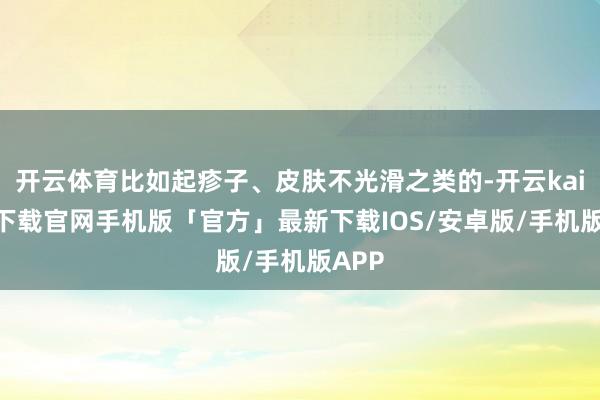 开云体育比如起疹子、皮肤不光滑之类的-开云kaiyun下载官网手机版「官方」最新下载IOS/安卓版/手机版APP