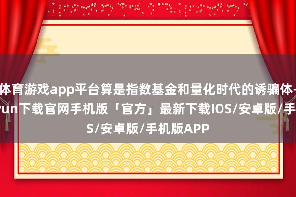 体育游戏app平台算是指数基金和量化时代的诱骗体-开云kaiyun下载官网手机版「官方」最新下载IOS/安卓版/手机版APP