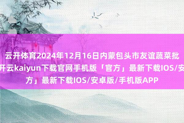 云开体育2024年12月16日内蒙包头市友谊蔬菜批发市集价钱行情-开云kaiyun下载官网手机版「官方」最新下载IOS/安卓版/手机版APP
