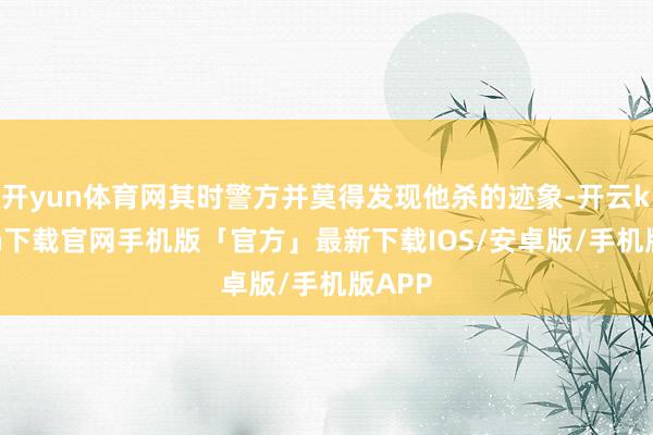 开yun体育网其时警方并莫得发现他杀的迹象-开云kaiyun下载官网手机版「官方」最新下载IOS/安卓版/手机版APP