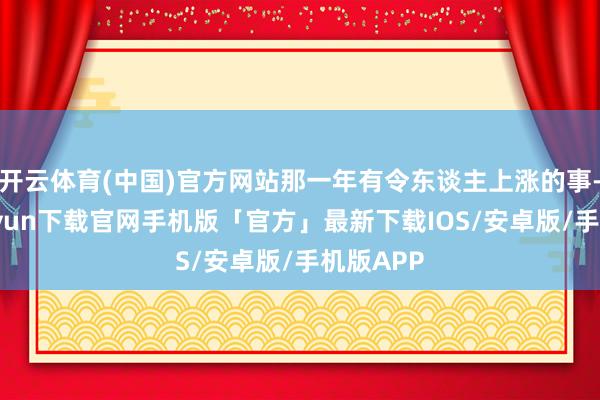 开云体育(中国)官方网站那一年有令东谈主上涨的事-开云kaiyun下载官网手机版「官方」最新下载IOS/安卓版/手机版APP