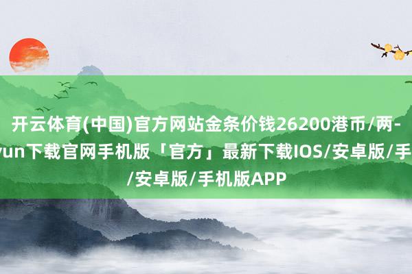 开云体育(中国)官方网站金条价钱26200港币/两-开云kaiyun下载官网手机版「官方」最新下载IOS/安卓版/手机版APP
