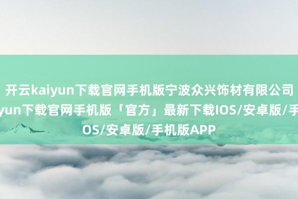 开云kaiyun下载官网手机版宁波众兴饰材有限公司-开云kaiyun下载官网手机版「官方」最新下载IOS/安卓版/手机版APP