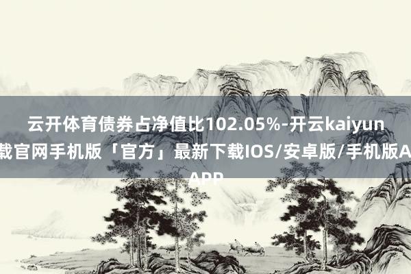 云开体育债券占净值比102.05%-开云kaiyun下载官网手机版「官方」最新下载IOS/安卓版/手机版APP