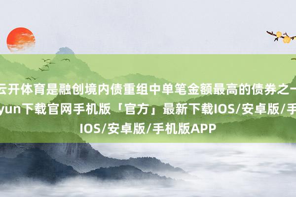 云开体育是融创境内债重组中单笔金额最高的债券之一-开云kaiyun下载官网手机版「官方」最新下载IOS/安卓版/手机版APP