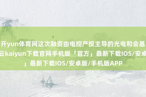开yun体育网这次融资由电控产投主导的光电和会基金独家投资-开云kaiyun下载官网手机版「官方」最新下载IOS/安卓版/手机版APP